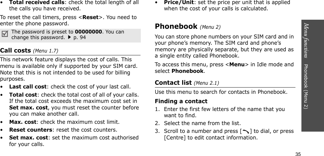35Menu functions    Phonebook (Menu 2)•Total received calls: check the total length of all the calls you have received.To reset the call timers, press &lt;Reset&gt;. You need to enter the phone password.Call costs (Menu 1.7) This network feature displays the cost of calls. This menu is available only if supported by your SIM card. Note that this is not intended to be used for billing purposes.•Last call cost: check the cost of your last call.•Total cost: check the total cost of all of your calls. If the total cost exceeds the maximum cost set in Set max. cost, you must reset the counter before you can make another call.•Max. cost: check the maximum cost limit.•Reset counters: reset the cost counters.•Set max. cost: set the maximum cost authorised for your calls.•Price/Unit: set the price per unit that is applied when the cost of your calls is calculated.Phonebook (Menu 2)You can store phone numbers on your SIM card and in your phone’s memory. The SIM card and phone’s memory are physically separate, but they are used as a single entity called Phonebook.To access this menu, press &lt;Menu&gt; in Idle mode and select Phonebook.Contact list (Menu 2.1)Use this menu to search for contacts in Phonebook.Finding a contact1. Enter the first few letters of the name that you want to find.2. Select the name from the list.3. Scroll to a number and press [ ] to dial, or press [Centre] to edit contact information.The password is preset to 00000000. You can change this password.p. 94