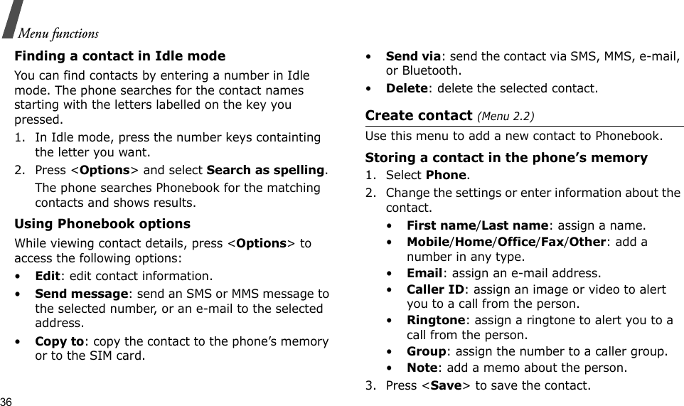 36Menu functionsFinding a contact in Idle modeYou can find contacts by entering a number in Idle mode. The phone searches for the contact names starting with the letters labelled on the key you pressed.1. In Idle mode, press the number keys containting the letter you want.2. Press &lt;Options&gt; and select Search as spelling.The phone searches Phonebook for the matching contacts and shows results.Using Phonebook optionsWhile viewing contact details, press &lt;Options&gt; to access the following options:•Edit: edit contact information.•Send message: send an SMS or MMS message to the selected number, or an e-mail to the selected address.•Copy to: copy the contact to the phone’s memory or to the SIM card.•Send via: send the contact via SMS, MMS, e-mail, or Bluetooth. •Delete: delete the selected contact.Create contact (Menu 2.2)Use this menu to add a new contact to Phonebook.Storing a contact in the phone’s memory1. Select Phone.2. Change the settings or enter information about the contact.•First name/Last name: assign a name.•Mobile/Home/Office/Fax/Other: add a number in any type.•Email: assign an e-mail address.•Caller ID: assign an image or video to alert you to a call from the person.•Ringtone: assign a ringtone to alert you to a call from the person.•Group: assign the number to a caller group.•Note: add a memo about the person.3. Press &lt;Save&gt; to save the contact.