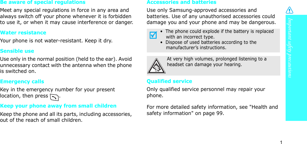 1Important safety precautionsBe aware of special regulationsMeet any special regulations in force in any area and always switch off your phone whenever it is forbidden to use it, or when it may cause interference or danger.Water resistanceYour phone is not water-resistant. Keep it dry. Sensible useUse only in the normal position (held to the ear). Avoid unnecessary contact with the antenna when the phone is switched on.Emergency callsKey in the emergency number for your present location, then press  . Keep your phone away from small children Keep the phone and all its parts, including accessories, out of the reach of small children.Accessories and batteriesUse only Samsung-approved accessories and batteries. Use of any unauthorised accessories could damage you and your phone and may be dangerous.Qualified serviceOnly qualified service personnel may repair your phone.For more detailed safety information, see &quot;Health and safety information&quot; on page 99.•  The phone could explode if the battery is replaced with an incorrect type.•  Dispose of used batteries according to the manufacturer’s instructions.At very high volumes, prolonged listening to a headset can damage your hearing.