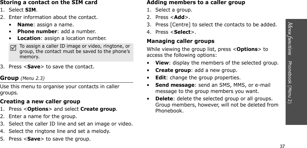 37Menu functions    Phonebook (Menu 2)Storing a contact on the SIM card1. Select SIM.2. Enter information about the contact.•Name: assign a name.•Phone number: add a number.•Location: assign a location number.3. Press &lt;Save&gt; to save the contact.Group (Menu 2.3)Use this menu to organise your contacts in caller groups.Creating a new caller group1. Press &lt;Options&gt; and select Create group.2. Enter a name for the group.3. Select the caller ID line and set an image or video.4. Select the ringtone line and set a melody.5. Press &lt;Save&gt; to save the group.Adding members to a caller group1. Select a group.2. Press &lt;Add&gt;.3. Press [Centre] to select the contacts to be added.4. Press &lt;Select&gt;.Managing caller groupsWhile viewing the group list, press &lt;Options&gt; to access the following options:•View: display the members of the selected group.•Create group: add a new group.•Edit: change the group properties.•Send message: send an SMS, MMS, or e-mail message to the group members you want.•Delete: delete the selected group or all groups. Group members, however, will not be deleted from Phonebook.To assign a caller ID image or video, ringtone, or group, the contact must be saved to the phone’s memory.