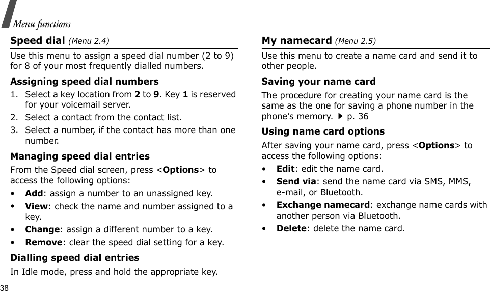 38Menu functionsSpeed dial (Menu 2.4)Use this menu to assign a speed dial number (2 to 9) for 8 of your most frequently dialled numbers.Assigning speed dial numbers1. Select a key location from 2 to 9. Key 1 is reserved for your voicemail server.2. Select a contact from the contact list.3. Select a number, if the contact has more than one number.Managing speed dial entriesFrom the Speed dial screen, press &lt;Options&gt; to access the following options:•Add: assign a number to an unassigned key.•View: check the name and number assigned to a key.•Change: assign a different number to a key.•Remove: clear the speed dial setting for a key.Dialling speed dial entriesIn Idle mode, press and hold the appropriate key.My namecard (Menu 2.5)Use this menu to create a name card and send it to other people.Saving your name cardThe procedure for creating your name card is the same as the one for saving a phone number in the phone’s memory.p. 36 Using name card optionsAfter saving your name card, press &lt;Options&gt; to access the following options:•Edit: edit the name card. •Send via: send the name card via SMS, MMS, e-mail, or Bluetooth.•Exchange namecard: exchange name cards with another person via Bluetooth.•Delete: delete the name card.