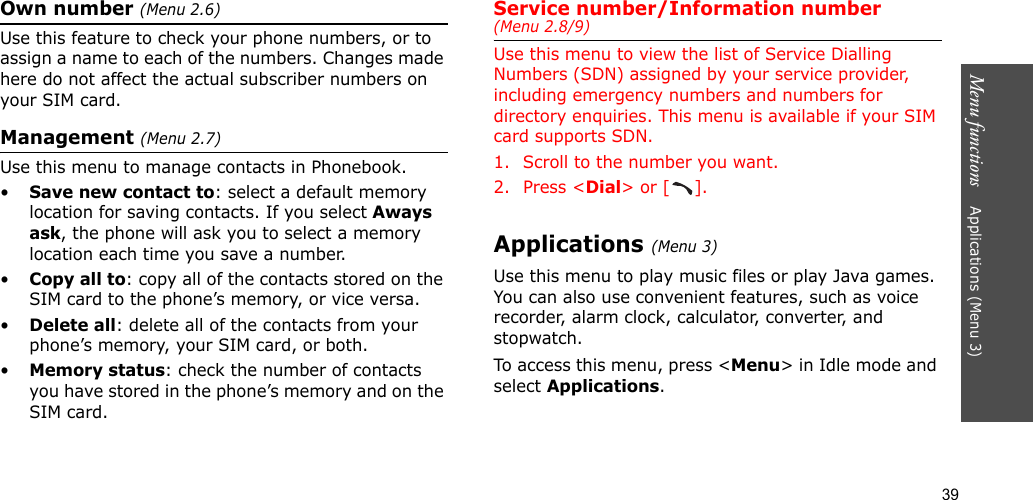 39Menu functions    Applications (Menu 3)Own number (Menu 2.6) Use this feature to check your phone numbers, or to assign a name to each of the numbers. Changes made here do not affect the actual subscriber numbers on your SIM card.Management (Menu 2.7)Use this menu to manage contacts in Phonebook.•Save new contact to: select a default memory location for saving contacts. If you select Aways ask, the phone will ask you to select a memory location each time you save a number.•Copy all to: copy all of the contacts stored on the SIM card to the phone’s memory, or vice versa.•Delete all: delete all of the contacts from your phone’s memory, your SIM card, or both.•Memory status: check the number of contacts you have stored in the phone’s memory and on the SIM card.Service number/Information number (Menu 2.8/9)Use this menu to view the list of Service Dialling Numbers (SDN) assigned by your service provider, including emergency numbers and numbers for directory enquiries. This menu is available if your SIM card supports SDN.1. Scroll to the number you want.2. Press &lt;Dial&gt; or [ ].Applications (Menu 3)Use this menu to play music files or play Java games. You can also use convenient features, such as voice recorder, alarm clock, calculator, converter, and stopwatch.To access this menu, press &lt;Menu&gt; in Idle mode and select Applications.