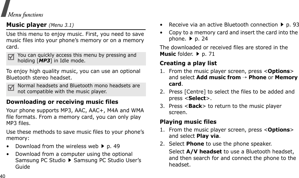 40Menu functionsMusic player (Menu 3.1)Use this menu to enjoy music. First, you need to save music files into your phone’s memory or on a memory card.To enjoy high quality music, you can use an optional Bluetooth stereo headset.Downloading or receiving music filesYour phone supports MP3, AAC, AAC+, M4A and WMA file formats. From a memory card, you can only play MP3 files.Use these methods to save music files to your phone’s memory:• Download from the wireless webp. 49• Download from a computer using the optional Samsung PC StudioSamsung PC Studio User’s Guide• Receive via an active Bluetooth connectionp. 93• Copy to a memory card and insert the card into the phone.p. 24The downloaded or received files are stored in the Music folder.p. 71Creating a play list1. From the music player screen, press &lt;Options&gt; and select Add music from → Phone or Memory card.2. Press [Centre] to select the files to be added and press &lt;Select&gt;.3. Press &lt;Back&gt; to return to the music player screen.Playing music files1. From the music player screen, press &lt;Options&gt; and select Play via.2. Select Phone to use the phone speaker.Select A/V headset to use a Bluetooth headset, and then search for and connect the phone to the headset.You can quickly access this menu by pressing and holding [MP3] in Idle mode.Normal headsets and Bluetooth mono headsets are not compatible with the music player.