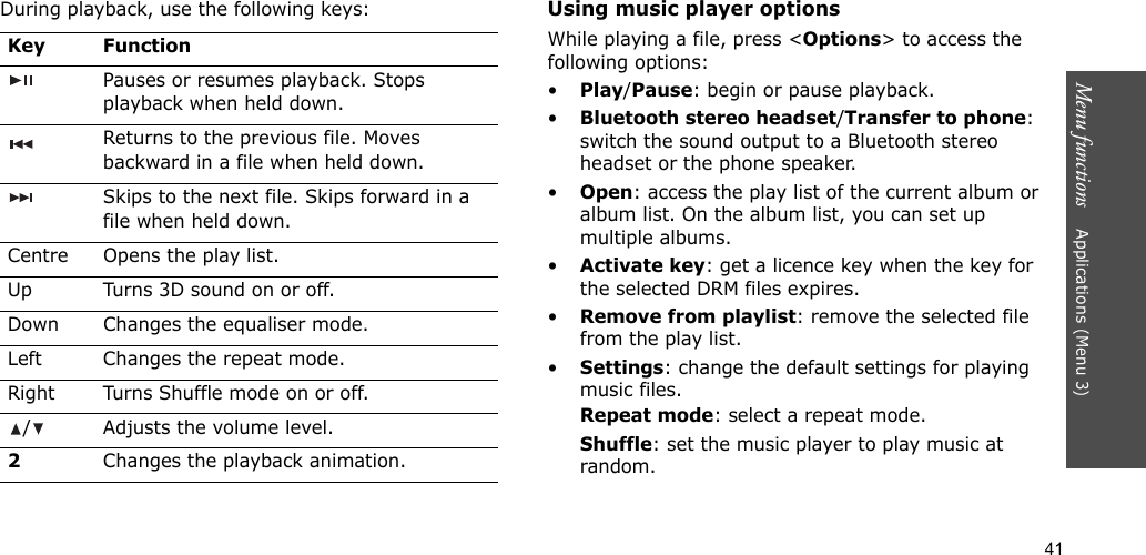 41Menu functions    Applications (Menu 3)During playback, use the following keys:Using music player optionsWhile playing a file, press &lt;Options&gt; to access the following options:•Play/Pause: begin or pause playback.•Bluetooth stereo headset/Transfer to phone: switch the sound output to a Bluetooth stereo headset or the phone speaker.•Open: access the play list of the current album or album list. On the album list, you can set up multiple albums.•Activate key: get a licence key when the key for the selected DRM files expires.•Remove from playlist: remove the selected file from the play list.•Settings: change the default settings for playing music files. Repeat mode: select a repeat mode.Shuffle: set the music player to play music at random.Key FunctionPauses or resumes playback. Stops playback when held down.Returns to the previous file. Moves backward in a file when held down.Skips to the next file. Skips forward in a file when held down.Centre Opens the play list.Up Turns 3D sound on or off.Down Changes the equaliser mode.Left Changes the repeat mode.Right Turns Shuffle mode on or off./ Adjusts the volume level.2Changes the playback animation.
