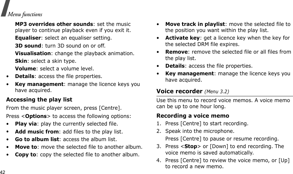 42Menu functionsMP3 overrides other sounds: set the music player to continue playback even if you exit it.Equaliser: select an equaliser setting.3D sound: turn 3D sound on or off.Visualisation: change the playback animation.Skin: select a skin type.Volume: select a volume level.•Details: access the file properties.•Key management: manage the licence keys you have acquired.Accessing the play listFrom the music player screen, press [Centre].Press &lt;Options&gt; to access the following options:•Play via: play the currently selected file.•Add music from: add files to the play list.•Go to album list: access the album list.•Move to: move the selected file to another album.•Copy to: copy the selected file to another album.•Move track in playlist: move the selected file to the position you want within the play list.•Activate key: get a licence key when the key for the selected DRM file expires.•Remove: remove the selected file or all files from the play list.•Details: access the file properties.•Key management: manage the licence keys you have acquired.Voice recorder (Menu 3.2)Use this menu to record voice memos. A voice memo can be up to one hour long.Recording a voice memo1. Press [Centre] to start recording.2. Speak into the microphone. Press [Centre] to pause or resume recording.3. Press &lt;Stop&gt; or [Down] to end recording. The voice memo is saved automatically.4. Press [Centre] to review the voice memo, or [Up] to record a new memo.