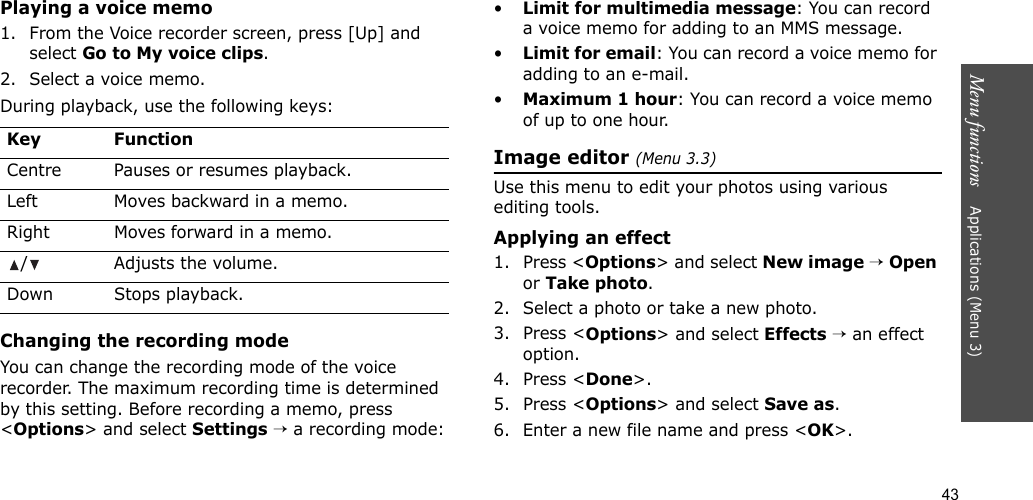 43Menu functions    Applications (Menu 3)Playing a voice memo1. From the Voice recorder screen, press [Up] and select Go to My voice clips.2. Select a voice memo.During playback, use the following keys:Changing the recording modeYou can change the recording mode of the voice recorder. The maximum recording time is determined by this setting. Before recording a memo, press &lt;Options&gt; and select Settings → a recording mode:•Limit for multimedia message: You can record a voice memo for adding to an MMS message.•Limit for email: You can record a voice memo for adding to an e-mail.•Maximum 1 hour: You can record a voice memo of up to one hour.Image editor (Menu 3.3)Use this menu to edit your photos using various editing tools.Applying an effect1. Press &lt;Options&gt; and select New image → Open or Take photo.2. Select a photo or take a new photo.3. Press &lt;Options&gt; and select Effects → an effect option.4. Press &lt;Done&gt;.5. Press &lt;Options&gt; and select Save as.6. Enter a new file name and press &lt;OK&gt;. Key FunctionCentre Pauses or resumes playback.Left Moves backward in a memo.Right Moves forward in a memo./ Adjusts the volume.Down Stops playback.