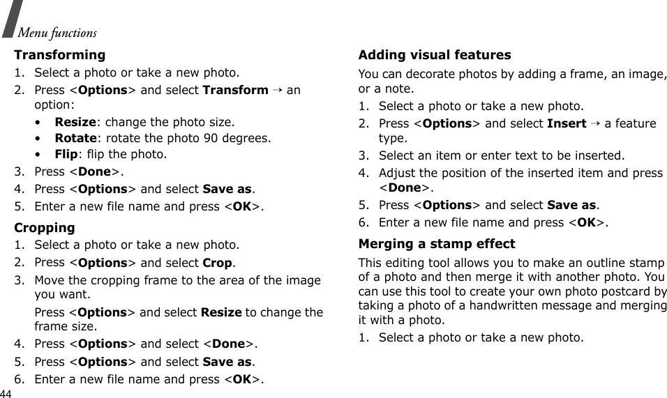 44Menu functionsTransforming1. Select a photo or take a new photo.2. Press &lt;Options&gt; and select Transform → an option:•Resize: change the photo size.•Rotate: rotate the photo 90 degrees.•Flip: flip the photo.3. Press &lt;Done&gt;.4. Press &lt;Options&gt; and select Save as.5. Enter a new file name and press &lt;OK&gt;. Cropping1. Select a photo or take a new photo.2. Press &lt;Options&gt; and select Crop.3. Move the cropping frame to the area of the image you want. Press &lt;Options&gt; and select Resize to change the frame size.4. Press &lt;Options&gt; and select &lt;Done&gt;.5. Press &lt;Options&gt; and select Save as.6. Enter a new file name and press &lt;OK&gt;. Adding visual featuresYou can decorate photos by adding a frame, an image, or a note.1. Select a photo or take a new photo.2. Press &lt;Options&gt; and select Insert → a feature type.3. Select an item or enter text to be inserted.4. Adjust the position of the inserted item and press &lt;Done&gt;.5. Press &lt;Options&gt; and select Save as.6. Enter a new file name and press &lt;OK&gt;. Merging a stamp effectThis editing tool allows you to make an outline stamp of a photo and then merge it with another photo. You can use this tool to create your own photo postcard by taking a photo of a handwritten message and merging it with a photo.1. Select a photo or take a new photo.