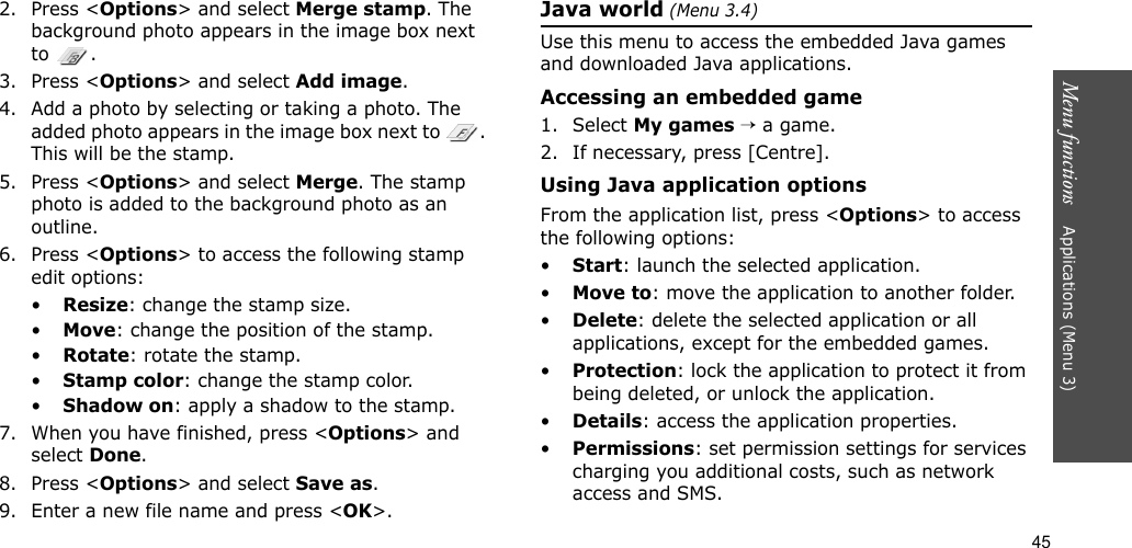 45Menu functions    Applications (Menu 3)2. Press &lt;Options&gt; and select Merge stamp. The background photo appears in the image box next to .3. Press &lt;Options&gt; and select Add image. 4. Add a photo by selecting or taking a photo. The added photo appears in the image box next to  . This will be the stamp.5. Press &lt;Options&gt; and select Merge. The stamp photo is added to the background photo as an outline.6. Press &lt;Options&gt; to access the following stamp edit options:•Resize: change the stamp size.•Move: change the position of the stamp.•Rotate: rotate the stamp.•Stamp color: change the stamp color.•Shadow on: apply a shadow to the stamp.7. When you have finished, press &lt;Options&gt; and select Done.8. Press &lt;Options&gt; and select Save as.9. Enter a new file name and press &lt;OK&gt;. Java world (Menu 3.4)Use this menu to access the embedded Java games and downloaded Java applications.Accessing an embedded game1. Select My games → a game.2. If necessary, press [Centre].Using Java application optionsFrom the application list, press &lt;Options&gt; to access the following options:•Start: launch the selected application.•Move to: move the application to another folder.•Delete: delete the selected application or all applications, except for the embedded games.•Protection: lock the application to protect it from being deleted, or unlock the application.•Details: access the application properties.•Permissions: set permission settings for services charging you additional costs, such as network access and SMS.