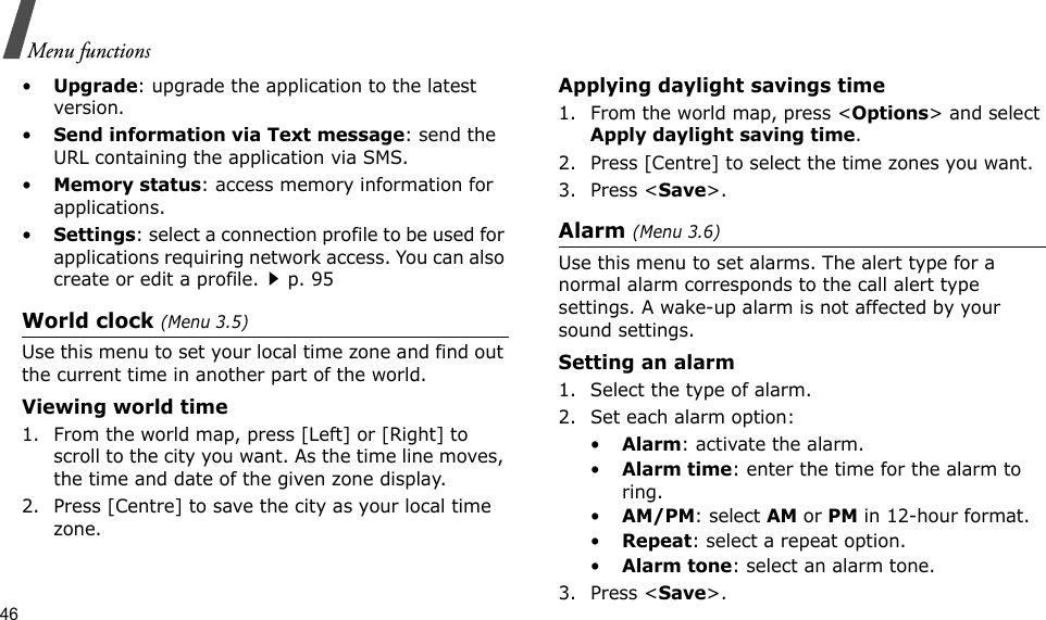 46Menu functions•Upgrade: upgrade the application to the latest version.•Send information via Text message: send the URL containing the application via SMS.•Memory status: access memory information for applications.•Settings: select a connection profile to be used for applications requiring network access. You can also create or edit a profile.p. 95World clock (Menu 3.5)Use this menu to set your local time zone and find out the current time in another part of the world. Viewing world time1. From the world map, press [Left] or [Right] to scroll to the city you want. As the time line moves, the time and date of the given zone display.2. Press [Centre] to save the city as your local time zone.Applying daylight savings time1. From the world map, press &lt;Options&gt; and select Apply daylight saving time.2. Press [Centre] to select the time zones you want. 3. Press &lt;Save&gt;.Alarm (Menu 3.6) Use this menu to set alarms. The alert type for a normal alarm corresponds to the call alert type settings. A wake-up alarm is not affected by your sound settings.Setting an alarm1. Select the type of alarm.2. Set each alarm option:•Alarm: activate the alarm.•Alarm time: enter the time for the alarm to ring.•AM/PM: select AM or PM in 12-hour format.•Repeat: select a repeat option.•Alarm tone: select an alarm tone.3. Press &lt;Save&gt;.