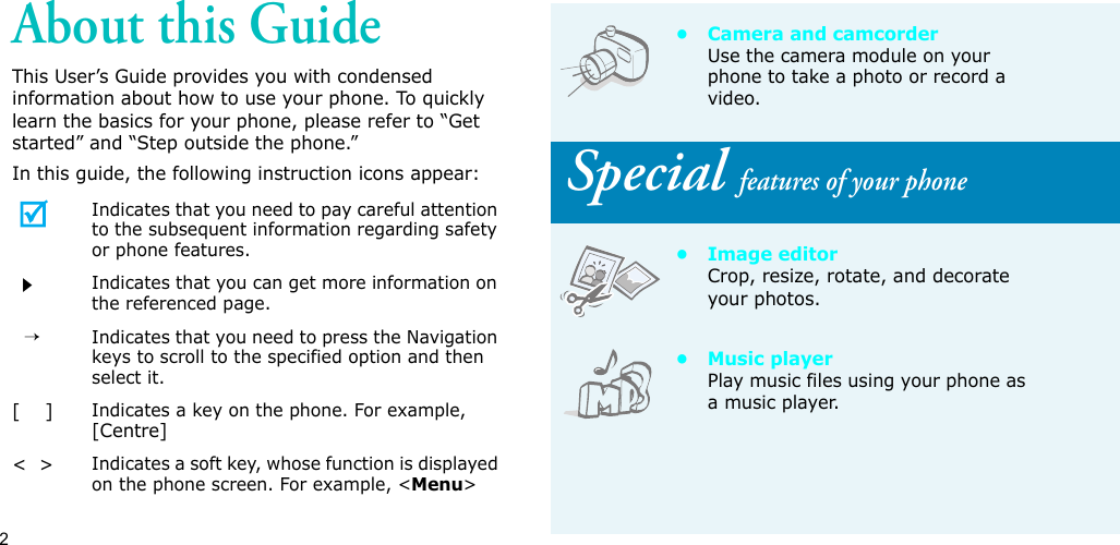 2About this GuideThis User’s Guide provides you with condensed information about how to use your phone. To quickly learn the basics for your phone, please refer to “Get started” and “Step outside the phone.”In this guide, the following instruction icons appear:Indicates that you need to pay careful attention to the subsequent information regarding safety or phone features.Indicates that you can get more information on the referenced page.  →Indicates that you need to press the Navigation keys to scroll to the specified option and then select it.[    ]Indicates a key on the phone. For example, [Centre]&lt;  &gt;Indicates a soft key, whose function is displayed on the phone screen. For example, &lt;Menu&gt;• Camera and camcorderUse the camera module on your phone to take a photo or record a video. Special features of your phone• Image editorCrop, resize, rotate, and decorate your photos.•Music playerPlay music files using your phone as a music player.