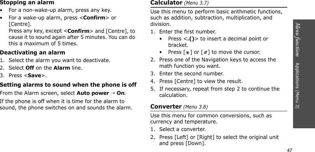 47Menu functions    Applications (Menu 3)Stopping an alarm• For a non-wake-up alarm, press any key.• For a wake-up alarm, press &lt;Confirm&gt; or [Centre]. Press any key, except &lt;Confirm&gt; and [Centre], to cause it to sound again after 5 minutes. You can do this a maximum of 5 times.Deactivating an alarm1. Select the alarm you want to deactivate.2. Select Off on the Alarm line.3. Press &lt;Save&gt;.Setting alarms to sound when the phone is offFrom the Alarm screen, select Auto power → On.If the phone is off when it is time for the alarm to sound, the phone switches on and sounds the alarm.Calculator (Menu 3.7) Use this menu to perform basic arithmetic functions, such as addition, subtraction, multiplication, and division.1. Enter the first number. • Press &lt;.()&gt; to insert a decimal point or bracket.• Press [ ] or [ ] to move the cursor.2. Press one of the Navigation keys to access the math function you want.3. Enter the second number.4. Press [Centre] to view the result.5. If necessary, repeat from step 2 to continue the calculation.Converter (Menu 3.8)Use this menu for common conversions, such as currency and temperature.1. Select a converter.2. Press [Left] or [Right] to select the original unit and press [Down].