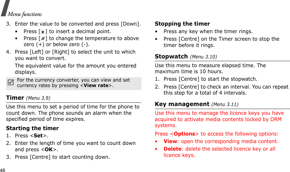 48Menu functions3. Enter the value to be converted and press [Down].• Press [ ] to insert a decimal point.• Press [ ] to change the temperature to above zero (+) or below zero (-).4. Press [Left] or [Right] to select the unit to which you want to convert.The equivalent value for the amount you entered displays.Timer (Menu 3.9)Use this menu to set a period of time for the phone to count down. The phone sounds an alarm when the specified period of time expires.Starting the timer1. Press &lt;Set&gt;.2. Enter the length of time you want to count down and press &lt;OK&gt;.3. Press [Centre] to start counting down.Stopping the timer• Press any key when the timer rings.• Press [Centre] on the Timer screen to stop the timer before it rings.Stopwatch (Menu 3.10)Use this menu to measure elapsed time. The maximum time is 10 hours.1. Press [Centre] to start the stopwatch.2. Press [Centre] to check an interval. You can repeat this step for a total of 4 intervals.Key management (Menu 3.11)Use this menu to manage the licence keys you have acquired to activate media contents locked by DRM systems.Press &lt;Options&gt; to access the following options:•View: open the corresponding media content.•Delete: delete the selected licence key or all licence keys.For the currency converter, you can view and set currency rates by pressing &lt;View rate&gt;.