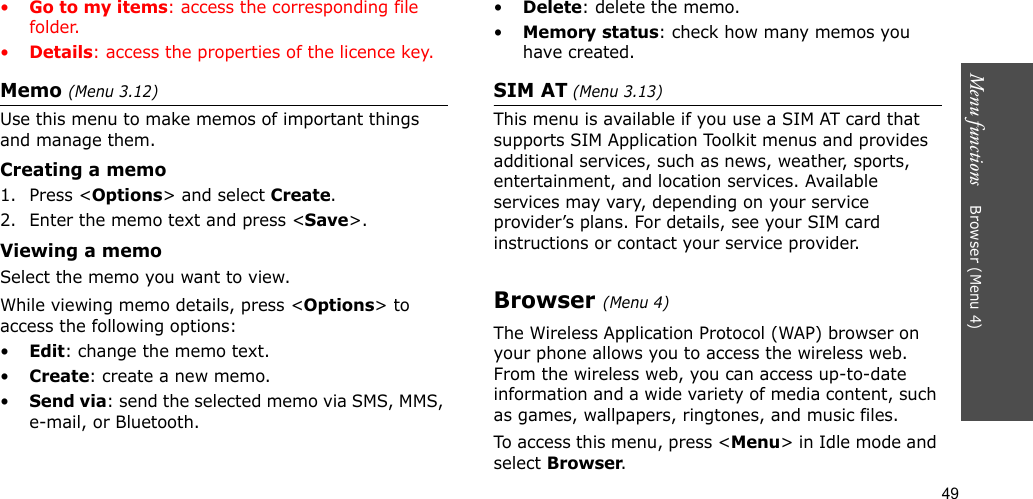 49Menu functions    Browser (Menu 4)•Go to my items: access the corresponding file folder.•Details: access the properties of the licence key.Memo (Menu 3.12) Use this menu to make memos of important things and manage them.Creating a memo1. Press &lt;Options&gt; and select Create.2. Enter the memo text and press &lt;Save&gt;.Viewing a memoSelect the memo you want to view. While viewing memo details, press &lt;Options&gt; to access the following options:•Edit: change the memo text.•Create: create a new memo.•Send via: send the selected memo via SMS, MMS, e-mail, or Bluetooth.•Delete: delete the memo.•Memory status: check how many memos you have created.SIM AT (Menu 3.13) This menu is available if you use a SIM AT card that supports SIM Application Toolkit menus and provides additional services, such as news, weather, sports, entertainment, and location services. Available services may vary, depending on your service provider’s plans. For details, see your SIM card instructions or contact your service provider.Browser (Menu 4)The Wireless Application Protocol (WAP) browser on your phone allows you to access the wireless web. From the wireless web, you can access up-to-date information and a wide variety of media content, such as games, wallpapers, ringtones, and music files.To access this menu, press &lt;Menu&gt; in Idle mode and select Browser.