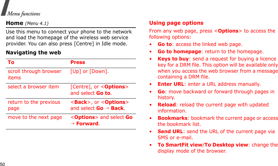 50Menu functionsHome (Menu 4.1)Use this menu to connect your phone to the network and load the homepage of the wireless web service provider. You can also press [Centre] in Idle mode.Navigating the webUsing page optionsFrom any web page, press &lt;Options&gt; to access the following options:•Go to: access the linked web page.•Go to homepage: return to the homepage.•Keys to buy: send a request for buying a licence key for a DRM file. This option will be available only when you access the web browser from a message containing a DRM file.•Enter URL: enter a URL address manually.•Go: move backward or forward through pages in history.•Reload: reload the current page with updated information.•Bookmarks: bookmark the current page or access the bookmark list.•Send URL: send the URL of the current page via SMS or e-mail.•To SmartFit view/To Desktop view: change the display mode of the browser.To Pressscroll through browser items [Up] or [Down]. select a browser item [Centre], or &lt;Options&gt; and select Go to.return to the previous page&lt;Back&gt;, or &lt;Options&gt; and select Go → Back.move to the next page &lt;Options&gt; and select Go → Forward.