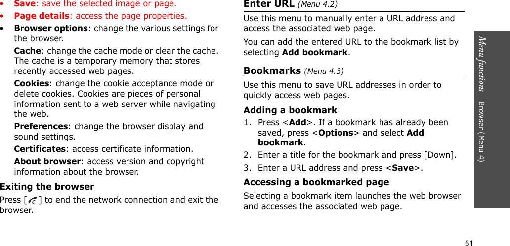51Menu functions    Browser (Menu 4)•Save: save the selected image or page.•Page details: access the page properties.•Browser options: change the various settings for the browser.Cache: change the cache mode or clear the cache. The cache is a temporary memory that stores recently accessed web pages.Cookies: change the cookie acceptance mode or delete cookies. Cookies are pieces of personal information sent to a web server while navigating the web.Preferences: change the browser display and sound settings.Certificates: access certificate information.About browser: access version and copyright information about the browser.Exiting the browserPress [ ] to end the network connection and exit the browser.Enter URL (Menu 4.2)Use this menu to manually enter a URL address and access the associated web page.You can add the entered URL to the bookmark list by selecting Add bookmark.Bookmarks (Menu 4.3)Use this menu to save URL addresses in order to quickly access web pages.Adding a bookmark1. Press &lt;Add&gt;. If a bookmark has already been saved, press &lt;Options&gt; and select Add bookmark. 2. Enter a title for the bookmark and press [Down].3. Enter a URL address and press &lt;Save&gt;.Accessing a bookmarked pageSelecting a bookmark item launches the web browser and accesses the associated web page.