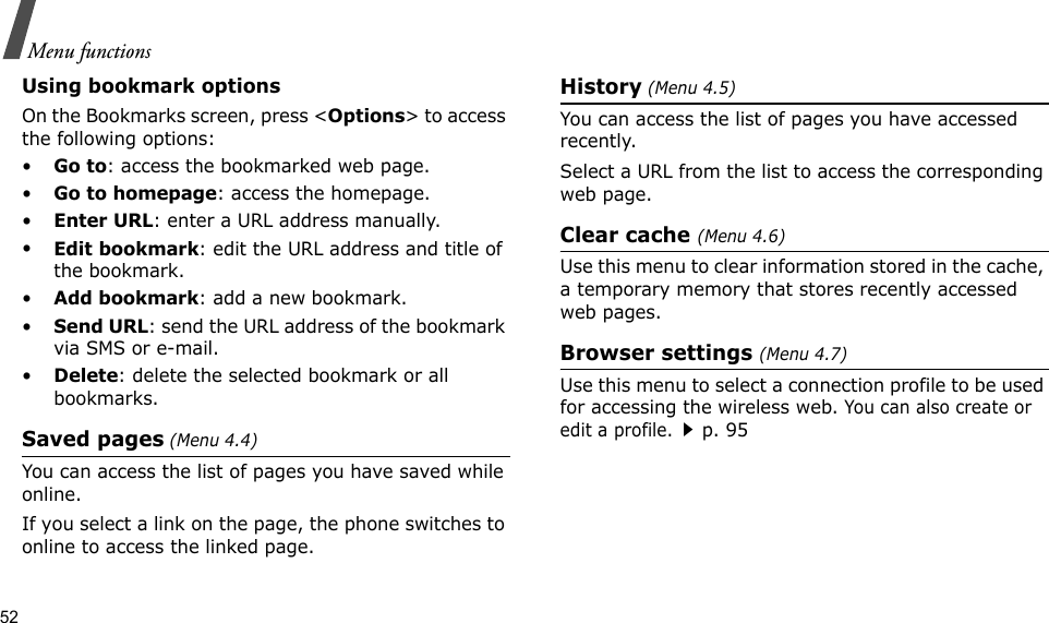 52Menu functionsUsing bookmark optionsOn the Bookmarks screen, press &lt;Options&gt; to access the following options:•Go to: access the bookmarked web page.•Go to homepage: access the homepage.•Enter URL: enter a URL address manually.•Edit bookmark: edit the URL address and title of the bookmark.•Add bookmark: add a new bookmark.•Send URL: send the URL address of the bookmark via SMS or e-mail.•Delete: delete the selected bookmark or all bookmarks.Saved pages (Menu 4.4)You can access the list of pages you have saved while online. If you select a link on the page, the phone switches to online to access the linked page.History (Menu 4.5)You can access the list of pages you have accessed recently.Select a URL from the list to access the corresponding web page. Clear cache (Menu 4.6)Use this menu to clear information stored in the cache, a temporary memory that stores recently accessed web pages.Browser settings (Menu 4.7)Use this menu to select a connection profile to be used for accessing the wireless web. You can also create or edit a profile.p. 95
