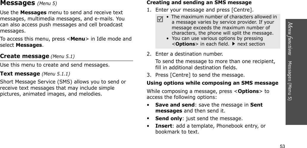53Menu functions    Messages (Menu 5)Messages (Menu 5)Use the Messages menu to send and receive text messages, multimedia messages, and e-mails. You can also access push messages and cell broadcast messages.To access this menu, press &lt;Menu&gt; in Idle mode and select Messages.Create message (Menu 5.1)Use this menu to create and send messages.Text message (Menu 5.1.1)Short Message Service (SMS) allows you to send or receive text messages that may include simple pictures, animated images, and melodies.Creating and sending an SMS message1. Enter your message and press [Centre].2. Enter a destination number.To send the message to more than one recipient, fill in additional destination fields.3. Press [Centre] to send the message.Using options while composing an SMS messageWhile composing a message, press &lt;Options&gt; to access the following options: •Save and send: save the message in Sent messages and then send it.•Send only: just send the message.•Insert: add a template, Phonebook entry, or bookmark to text. •  The maximum number of characters allowed in a message varies by service provider. If your message exceeds the maximum number of characters, the phone will split the message.•  You can use various options by pressing &lt;Options&gt; in each field.next section