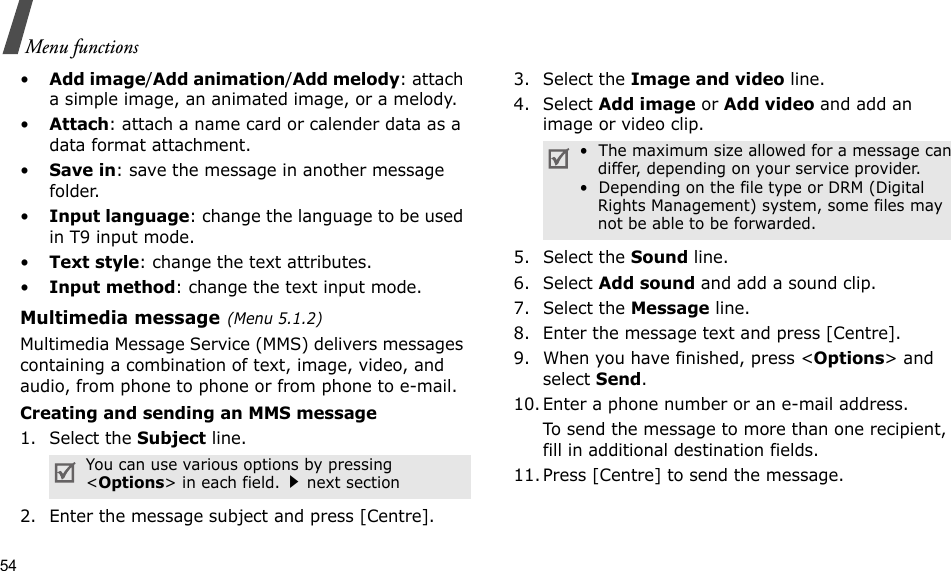 54Menu functions•Add image/Add animation/Add melody: attach a simple image, an animated image, or a melody.•Attach: attach a name card or calender data as a data format attachment.•Save in: save the message in another message folder.•Input language: change the language to be used in T9 input mode.•Text style: change the text attributes.•Input method: change the text input mode.Multimedia message(Menu 5.1.2)Multimedia Message Service (MMS) delivers messages containing a combination of text, image, video, and audio, from phone to phone or from phone to e-mail.Creating and sending an MMS message1. Select the Subject line.2. Enter the message subject and press [Centre].3. Select the Image and video line.4. Select Add image or Add video and add an image or video clip.5. Select the Sound line.6. Select Add sound and add a sound clip.7. Select the Message line.8. Enter the message text and press [Centre].9. When you have finished, press &lt;Options&gt; and select Send.10. Enter a phone number or an e-mail address.To send the message to more than one recipient, fill in additional destination fields.11. Press [Centre] to send the message.You can use various options by pressing &lt;Options&gt; in each field.next section•  The maximum size allowed for a message can differ, depending on your service provider.•  Depending on the file type or DRM (Digital Rights Management) system, some files may not be able to be forwarded.