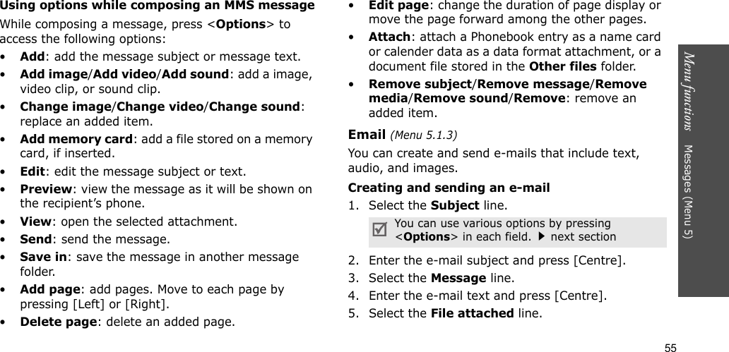 55Menu functions    Messages (Menu 5)Using options while composing an MMS messageWhile composing a message, press &lt;Options&gt; to access the following options: •Add: add the message subject or message text.•Add image/Add video/Add sound: add a image, video clip, or sound clip.•Change image/Change video/Change sound: replace an added item.•Add memory card: add a file stored on a memory card, if inserted.•Edit: edit the message subject or text.•Preview: view the message as it will be shown on the recipient’s phone.•View: open the selected attachment.•Send: send the message.•Save in: save the message in another message folder.•Add page: add pages. Move to each page by pressing [Left] or [Right].•Delete page: delete an added page.•Edit page: change the duration of page display or move the page forward among the other pages.•Attach: attach a Phonebook entry as a name card or calender data as a data format attachment, or a document file stored in the Other files folder.•Remove subject/Remove message/Remove media/Remove sound/Remove: remove an added item.Email (Menu 5.1.3)You can create and send e-mails that include text, audio, and images. Creating and sending an e-mail1. Select the Subject line.2. Enter the e-mail subject and press [Centre].3. Select the Message line.4. Enter the e-mail text and press [Centre].5. Select the File attached line.You can use various options by pressing &lt;Options&gt; in each field.next section