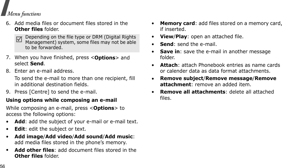 56Menu functions6. Add media files or document files stored in the Other files folder.7. When you have finished, press &lt;Options&gt; and select Send.8. Enter an e-mail address.To send the e-mail to more than one recipient, fill in additional destination fields. 9. Press [Centre] to send the e-mail.Using options while composing an e-mailWhile composing an e-mail, press &lt;Options&gt; to access the following options: •Add: add the subject of your e-mail or e-mail text.•Edit: edit the subject or text.•Add image/Add video/Add sound/Add music: add media files stored in the phone’s memory.•Add other files: add document files stored in the Other files folder. •Memory card: add files stored on a memory card, if inserted.•View/Play: open an attached file.•Send: send the e-mail.•Save in: save the e-mail in another message folder.•Attach: attach Phonebook entries as name cards or calender data as data format attachments.•Remove subject/Remove message/Remove attachment: remove an added item.•Remove all attachments: delete all attached files.Depending on the file type or DRM (Digital Rights Management) system, some files may not be able to be forwarded.