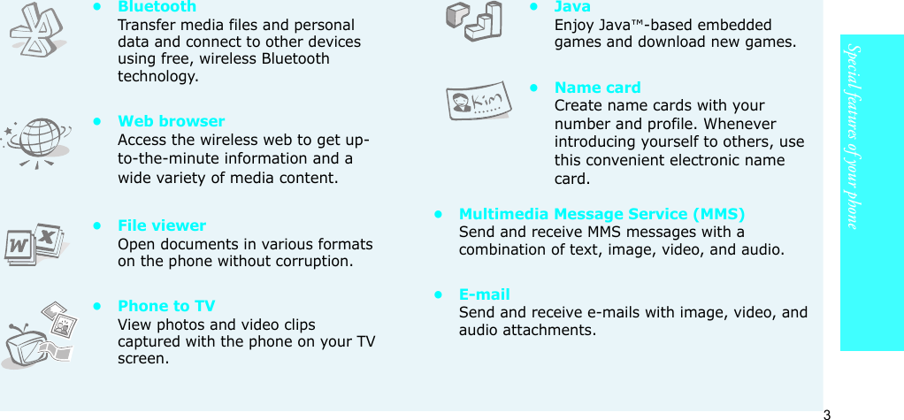 3Special features of your phone•BluetoothTransfer media files and personal data and connect to other devices using free, wireless Bluetooth technology.•Web browserAccess the wireless web to get up-to-the-minute information and a wide variety of media content.• File viewerOpen documents in various formats on the phone without corruption.• Phone to TVView photos and video clips captured with the phone on your TV screen.•JavaEnjoy Java™-based embedded games and download new games.• Name cardCreate name cards with your number and profile. Whenever introducing yourself to others, use this convenient electronic name card.• Multimedia Message Service (MMS)Send and receive MMS messages with a combination of text, image, video, and audio.•E-mailSend and receive e-mails with image, video, and audio attachments.