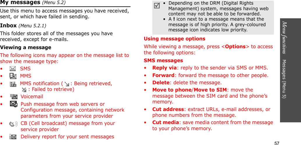 57Menu functions    Messages (Menu 5)My messages (Menu 5.2)Use this menu to access messages you have received, sent, or which have failed in sending.Inbox (Menu 5.2.1)This folder stores all of the messages you have received, except for e-mails.Viewing a messageThe following icons may appear on the message list to show the message type: • SMS•  MMS•  MMS notification ( : Being retrieved, : Failed to retrieve)• Voicemail•  Push message from web servers or Configuration message, containing network parameters from your service provider•  CB (Cell broadcast) message from your service provider•  Delivery report for your sent messagesUsing message optionsWhile viewing a message, press &lt;Options&gt; to access the following options:SMS messages•Reply via: reply to the sender via SMS or MMS. •Forward: forward the message to other people.•Delete: delete the message.•Move to phone/Move to SIM: move the message between the SIM card and the phone’s memory.•Cut address: extract URLs, e-mail addresses, or phone numbers from the message.•Cut media: save media content from the message to your phone’s memory.•  Depending on the DRM (Digital Rights Management) system, messages having web content may not be able to be forwarded.•  A ! icon next to a message means that the message is of high priority. A grey-coloured message icon indicates low priority.