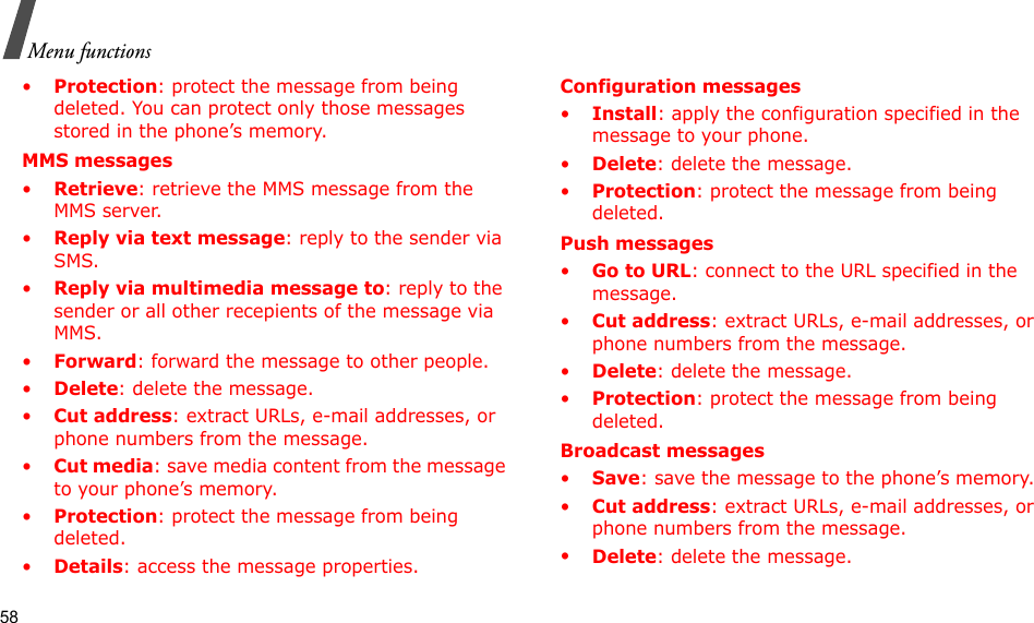 58Menu functions•Protection: protect the message from being deleted. You can protect only those messages stored in the phone’s memory.MMS messages•Retrieve: retrieve the MMS message from the MMS server.•Reply via text message: reply to the sender via SMS.•Reply via multimedia message to: reply to the sender or all other recepients of the message via MMS.•Forward: forward the message to other people. •Delete: delete the message.•Cut address: extract URLs, e-mail addresses, or phone numbers from the message.•Cut media: save media content from the message to your phone’s memory.•Protection: protect the message from being deleted. •Details: access the message properties.Configuration messages•Install: apply the configuration specified in the message to your phone.•Delete: delete the message.•Protection: protect the message from being deleted.Push messages•Go to URL: connect to the URL specified in the message.•Cut address: extract URLs, e-mail addresses, or phone numbers from the message.•Delete: delete the message.•Protection: protect the message from being deleted.Broadcast messages•Save: save the message to the phone’s memory.•Cut address: extract URLs, e-mail addresses, or phone numbers from the message.•Delete: delete the message.