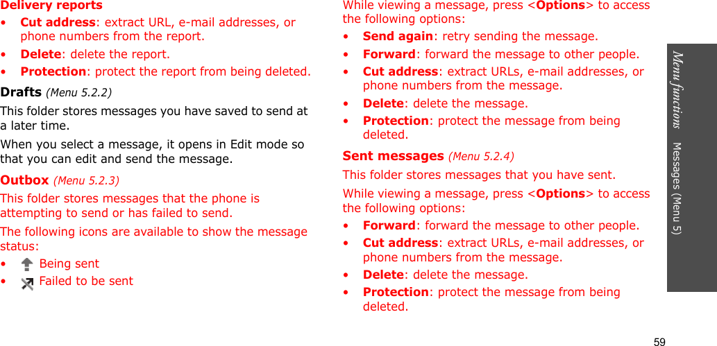 59Menu functions    Messages (Menu 5)Delivery reports•Cut address: extract URL, e-mail addresses, or phone numbers from the report.•Delete: delete the report.•Protection: protect the report from being deleted.Drafts (Menu 5.2.2)This folder stores messages you have saved to send at a later time. When you select a message, it opens in Edit mode so that you can edit and send the message.Outbox (Menu 5.2.3)This folder stores messages that the phone is attempting to send or has failed to send.The following icons are available to show the message status:• Being sent•  Failed to be sentWhile viewing a message, press &lt;Options&gt; to access the following options:•Send again: retry sending the message.•Forward: forward the message to other people. •Cut address: extract URLs, e-mail addresses, or phone numbers from the message.•Delete: delete the message.•Protection: protect the message from being deleted.Sent messages (Menu 5.2.4)This folder stores messages that you have sent.While viewing a message, press &lt;Options&gt; to access the following options:•Forward: forward the message to other people. •Cut address: extract URLs, e-mail addresses, or phone numbers from the message.•Delete: delete the message.•Protection: protect the message from being deleted. 