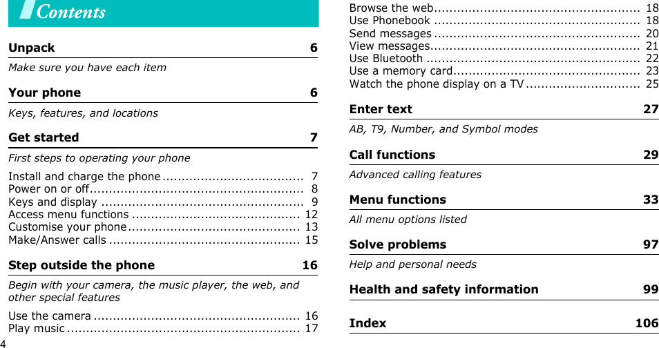 4ContentsUnpack  6Make sure you have each itemYour phone  6Keys, features, and locationsGet started  7First steps to operating your phoneInstall and charge the phone .....................................  7Power on or off........................................................  8Keys and display .....................................................  9Access menu functions ............................................ 12Customise your phone............................................. 13Make/Answer calls .................................................. 15Step outside the phone  16Begin with your camera, the music player, the web, and other special featuresUse the camera ...................................................... 16Play music ............................................................. 17Browse the web......................................................  18Use Phonebook ......................................................  18Send messages ......................................................  20View messages.......................................................  21Use Bluetooth ........................................................  22Use a memory card.................................................  23Watch the phone display on a TV ..............................  25Enter text  27AB, T9, Number, and Symbol modesCall functions  29Advanced calling featuresMenu functions  33All menu options listedSolve problems  97Help and personal needsHealth and safety information  99Index  106