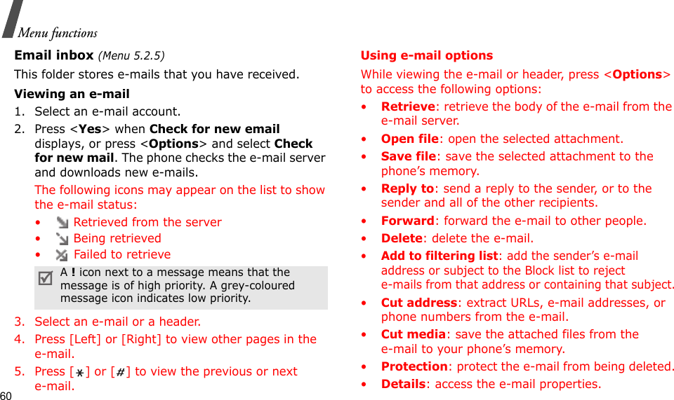 60Menu functionsEmail inbox (Menu 5.2.5)This folder stores e-mails that you have received.Viewing an e-mail1. Select an e-mail account.2. Press &lt;Yes&gt; when Check for new email displays, or press &lt;Options&gt; and select Check for new mail. The phone checks the e-mail server and downloads new e-mails. The following icons may appear on the list to show the e-mail status:•  Retrieved from the server• Being retrieved•  Failed to retrieve3. Select an e-mail or a header.4. Press [Left] or [Right] to view other pages in the e-mail.5. Press [ ] or [ ] to view the previous or next e-mail.Using e-mail optionsWhile viewing the e-mail or header, press &lt;Options&gt; to access the following options: •Retrieve: retrieve the body of the e-mail from the e-mail server.•Open file: open the selected attachment.•Save file: save the selected attachment to the phone’s memory.•Reply to: send a reply to the sender, or to the sender and all of the other recipients.•Forward: forward the e-mail to other people. •Delete: delete the e-mail.•Add to filtering list: add the sender’s e-mail address or subject to the Block list to reject e-mails from that address or containing that subject.•Cut address: extract URLs, e-mail addresses, or phone numbers from the e-mail.•Cut media: save the attached files from the e-mail to your phone’s memory.•Protection: protect the e-mail from being deleted.•Details: access the e-mail properties.A ! icon next to a message means that the message is of high priority. A grey-coloured message icon indicates low priority.