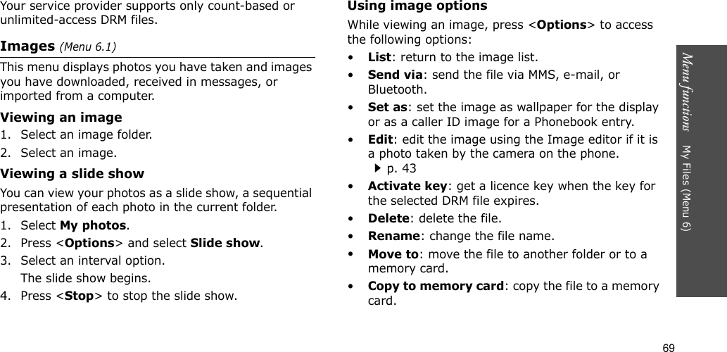 69Menu functions    My Files (Menu 6)Your service provider supports only count-based or unlimited-access DRM files.Images (Menu 6.1)This menu displays photos you have taken and images you have downloaded, received in messages, or imported from a computer.Viewing an image1. Select an image folder.2. Select an image.Viewing a slide showYou can view your photos as a slide show, a sequential presentation of each photo in the current folder.1. Select My photos.2. Press &lt;Options&gt; and select Slide show.3. Select an interval option. The slide show begins.4. Press &lt;Stop&gt; to stop the slide show.Using image optionsWhile viewing an image, press &lt;Options&gt; to access the following options:•List: return to the image list.•Send via: send the file via MMS, e-mail, or Bluetooth.•Set as: set the image as wallpaper for the display or as a caller ID image for a Phonebook entry.•Edit: edit the image using the Image editor if it is a photo taken by the camera on the phone.p. 43•Activate key: get a licence key when the key for the selected DRM file expires.•Delete: delete the file.•Rename: change the file name.•Move to: move the file to another folder or to a memory card.•Copy to memory card: copy the file to a memory card.