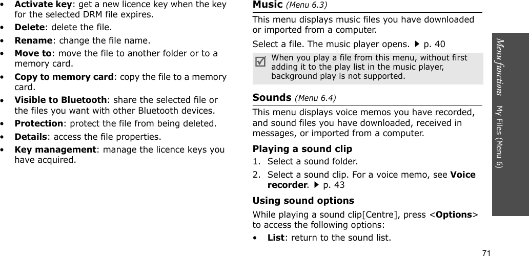 71Menu functions    My Files (Menu 6)•Activate key: get a new licence key when the key for the selected DRM file expires.•Delete: delete the file.•Rename: change the file name.•Move to: move the file to another folder or to a memory card.•Copy to memory card: copy the file to a memory card.•Visible to Bluetooth: share the selected file or the files you want with other Bluetooth devices.•Protection: protect the file from being deleted.•Details: access the file properties.•Key management: manage the licence keys you have acquired.Music (Menu 6.3)This menu displays music files you have downloaded or imported from a computer.Select a file. The music player opens.p. 40Sounds (Menu 6.4)This menu displays voice memos you have recorded, and sound files you have downloaded, received in messages, or imported from a computer. Playing a sound clip1. Select a sound folder. 2. Select a sound clip. For a voice memo, see Voice recorder.p. 43Using sound optionsWhile playing a sound clip[Centre], press &lt;Options&gt; to access the following options:•List: return to the sound list.When you play a file from this menu, without first adding it to the play list in the music player, background play is not supported.