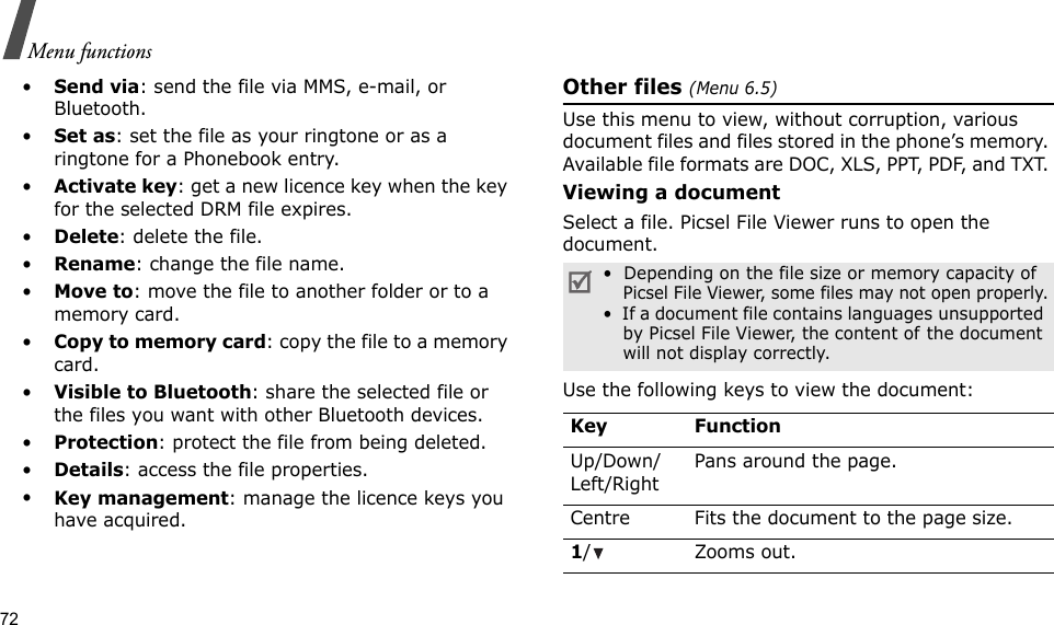 72Menu functions•Send via: send the file via MMS, e-mail, or Bluetooth.•Set as: set the file as your ringtone or as a ringtone for a Phonebook entry.•Activate key: get a new licence key when the key for the selected DRM file expires.•Delete: delete the file.•Rename: change the file name.•Move to: move the file to another folder or to a memory card.•Copy to memory card: copy the file to a memory card.•Visible to Bluetooth: share the selected file or the files you want with other Bluetooth devices.•Protection: protect the file from being deleted.•Details: access the file properties.•Key management: manage the licence keys you have acquired.Other files (Menu 6.5)Use this menu to view, without corruption, various document files and files stored in the phone’s memory. Available file formats are DOC, XLS, PPT, PDF, and TXT. Viewing a documentSelect a file. Picsel File Viewer runs to open the document.Use the following keys to view the document:•  Depending on the file size or memory capacity of Picsel File Viewer, some files may not open properly.•  If a document file contains languages unsupported by Picsel File Viewer, the content of the document will not display correctly.Key FunctionUp/Down/Left/RightPans around the page.Centre Fits the document to the page size.1/ Zooms out.