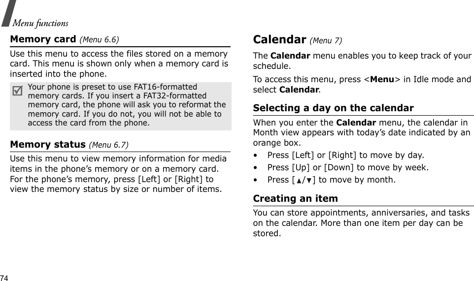 74Menu functionsMemory card (Menu 6.6)Use this menu to access the files stored on a memory card. This menu is shown only when a memory card is inserted into the phone.Memory status (Menu 6.7)Use this menu to view memory information for media items in the phone’s memory or on a memory card. For the phone’s memory, press [Left] or [Right] to view the memory status by size or number of items.Calendar (Menu 7)The Calendar menu enables you to keep track of your schedule.To access this menu, press &lt;Menu&gt; in Idle mode and select Calendar.Selecting a day on the calendarWhen you enter the Calendar menu, the calendar in Month view appears with today’s date indicated by an orange box.• Press [Left] or [Right] to move by day.• Press [Up] or [Down] to move by week.• Press [ / ] to move by month.Creating an itemYou can store appointments, anniversaries, and tasks on the calendar. More than one item per day can be stored.Your phone is preset to use FAT16-formatted memory cards. If you insert a FAT32-formatted memory card, the phone will ask you to reformat the memory card. If you do not, you will not be able to access the card from the phone.