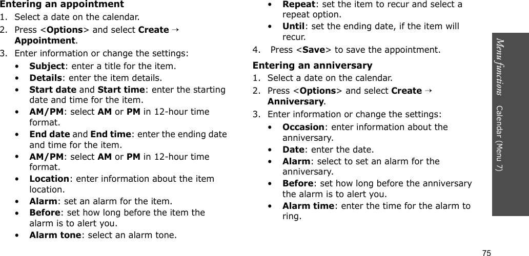75Menu functions    Calendar (Menu 7)Entering an appointment1. Select a date on the calendar.2. Press &lt;Options&gt; and select Create → Appointment.3. Enter information or change the settings:•Subject: enter a title for the item.•Details: enter the item details.•Start date and Start time: enter the starting date and time for the item. •AM/PM: select AM or PM in 12-hour time format.•End date and End time: enter the ending date and time for the item. •AM/PM: select AM or PM in 12-hour time format.•Location: enter information about the item location. •Alarm: set an alarm for the item. •Before: set how long before the item the alarm is to alert you.•Alarm tone: select an alarm tone.•Repeat: set the item to recur and select a repeat option. •Until: set the ending date, if the item will recur. 4.  Press &lt;Save&gt; to save the appointment.Entering an anniversary1. Select a date on the calendar.2. Press &lt;Options&gt; and select Create → Anniversary.3. Enter information or change the settings:•Occasion: enter information about the anniversary.•Date: enter the date.•Alarm: select to set an alarm for the anniversary.•Before: set how long before the anniversary the alarm is to alert you. •Alarm time: enter the time for the alarm to ring. 