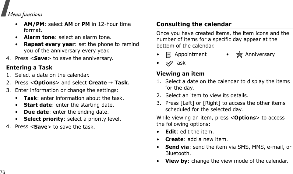 76Menu functions•AM/PM: select AM or PM in 12-hour time format.•Alarm tone: select an alarm tone.•Repeat every year: set the phone to remind you of the anniversary every year.4. Press &lt;Save&gt; to save the anniversary.Entering a Task1. Select a date on the calendar.2. Press &lt;Options&gt; and select Create → Task.3. Enter information or change the settings:•Task: enter information about the task.•Start date: enter the starting date.•Due date: enter the ending date.•Select priority: select a priority level.4. Press &lt;Save&gt; to save the task.Consulting the calendarOnce you have created items, the item icons and the number of items for a specific day appear at the bottom of the calendar.Viewing an item1. Select a date on the calendar to display the items for the day. 2. Select an item to view its details.3. Press [Left] or [Right] to access the other items scheduled for the selected day.While viewing an item, press &lt;Options&gt; to access the following options:•Edit: edit the item.•Create: add a new item.•Send via: send the item via SMS, MMS, e-mail, or Bluetooth.•View by: change the view mode of the calendar.•  Appointment •  Anniversary• Task