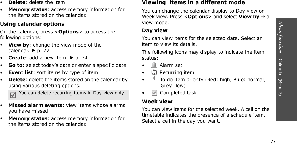 77Menu functions    Calendar (Menu 7)•Delete: delete the item.•Memory status: access memory information for the items stored on the calendar.Using calendar optionsOn the calendar, press &lt;Options&gt; to access the following options:•View by: change the view mode of the calendar.p. 77•Create: add a new item.p. 74•Go to: select today’s date or enter a specific date.•Event list: sort items by type of item.•Delete: delete the items stored on the calendar by using various deleting options.•Missed alarm events: view items whose alarms you have missed.•Memory status: access memory information for the items stored on the calendar.Viewing  items in a different modeYou can change the calendar display to Day view or Week view. Press &lt;Options&gt; and select View by → a view mode.Day viewYou can view items for the selected date. Select an item to view its details.The following icons may display to indicate the item status:• Alarm set •  Recurring item•  To do item priority (Red: high, Blue: normal, Grey: low)•  Completed taskWeek viewYou can view items for the selected week. A cell on the timetable indicates the presence of a schedule item. Select a cell in the day you want.You can delete recurring items in Day view only.