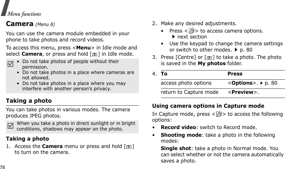 78Menu functionsCamera (Menu 8)You can use the camera module embedded in your phone to take photos and record videos.To access this menu, press &lt;Menu&gt; in Idle mode and select Camera, or press and hold [] in Idle mode.Taking a photoYou can take photos in various modes. The camera produces JPEG photos.Taking a photo1. Access the Camera menu or press and hold [] to turn on the camera.2. Make any desired adjustments.• Press &lt; &gt; to access camera options.next section• Use the keypad to change the camera settings or switch to other modes.p. 803. Press [Centre] or [] to take a photo. The photo is saved in the My photos folder.Using camera options in Capture modeIn Capture mode, press &lt; &gt; to access the following options:•Record video: switch to Record mode.•Shooting mode: take a photo in the following modes:Single shot: take a photo in Normal mode. You can select whether or not the camera automatically saves a photo.•  Do not take photos of people without their permission.•  Do not take photos in a place where cameras are not allowed.•  Do not take photos in a place where you may interfere with another person’s privacy.When you take a photo in direct sunlight or in bright conditions, shadows may appear on the photo.4.To Pressaccess photo options &lt;Options&gt;.p. 80return to Capture mode &lt;Preview&gt;.