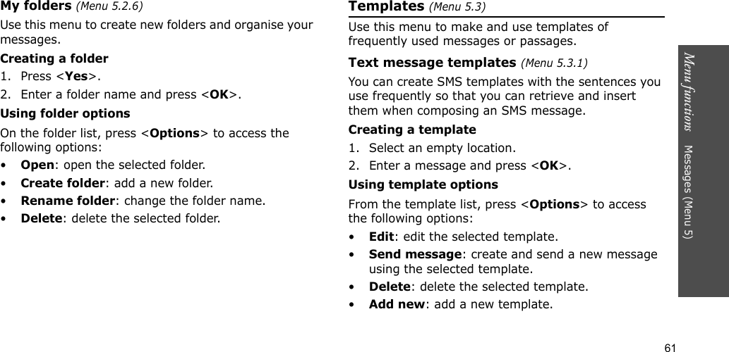 61Menu functions    Messages (Menu 5)My folders (Menu 5.2.6)Use this menu to create new folders and organise your messages.Creating a folder1. Press &lt;Yes&gt;.2. Enter a folder name and press &lt;OK&gt;.Using folder optionsOn the folder list, press &lt;Options&gt; to access the following options:•Open: open the selected folder.•Create folder: add a new folder.•Rename folder: change the folder name.•Delete: delete the selected folder.Templates (Menu 5.3)Use this menu to make and use templates of frequently used messages or passages.Text message templates (Menu 5.3.1)You can create SMS templates with the sentences you use frequently so that you can retrieve and insert them when composing an SMS message.Creating a template1. Select an empty location.2. Enter a message and press &lt;OK&gt;.Using template optionsFrom the template list, press &lt;Options&gt; to access the following options:•Edit: edit the selected template.•Send message: create and send a new message using the selected template.•Delete: delete the selected template.•Add new: add a new template.