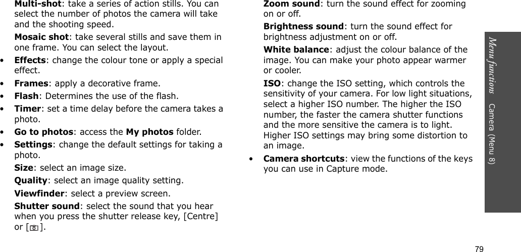 79Menu functions    Camera (Menu 8)Multi-shot: take a series of action stills. You can select the number of photos the camera will take and the shooting speed.Mosaic shot: take several stills and save them in one frame. You can select the layout.•Effects: change the colour tone or apply a special effect.•Frames: apply a decorative frame.•Flash: Determines the use of the flash.•Timer: set a time delay before the camera takes a photo.•Go to photos: access the My photos folder.•Settings: change the default settings for taking a photo.Size: select an image size. Quality: select an image quality setting. Viewfinder: select a preview screen.Shutter sound: select the sound that you hear when you press the shutter release key, [Centre] or [].Zoom sound: turn the sound effect for zooming on or off.Brightness sound: turn the sound effect for brightness adjustment on or off.White balance: adjust the colour balance of the image. You can make your photo appear warmer or cooler.ISO: change the ISO setting, which controls the sensitivity of your camera. For low light situations, select a higher ISO number. The higher the ISO number, the faster the camera shutter functions and the more sensitive the camera is to light. Higher ISO settings may bring some distortion to an image.•Camera shortcuts: view the functions of the keys you can use in Capture mode.