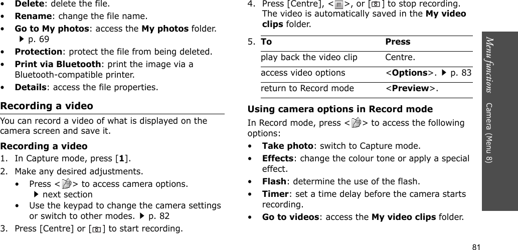81Menu functions    Camera (Menu 8)•Delete: delete the file.•Rename: change the file name.•Go to My photos: access the My photos folder.p. 69•Protection: protect the file from being deleted.•Print via Bluetooth: print the image via a Bluetooth-compatible printer.•Details: access the file properties.Recording a videoYou can record a video of what is displayed on the camera screen and save it.Recording a video1. In Capture mode, press [1].2. Make any desired adjustments.• Press &lt; &gt; to access camera options.next section• Use the keypad to change the camera settings or switch to other modes.p. 823. Press [Centre] or [] to start recording.4. Press [Centre], &lt; &gt;, or [] to stop recording. The video is automatically saved in the My video clips folder.Using camera options in Record modeIn Record mode, press &lt; &gt; to access the following options:•Take photo: switch to Capture mode.•Effects: change the colour tone or apply a special effect.•Flash: determine the use of the flash.•Timer: set a time delay before the camera starts recording.•Go to videos: access the My video clips folder.5.To Pressplay back the video clip Centre.access video options &lt;Options&gt;.p. 83return to Record mode &lt;Preview&gt;.