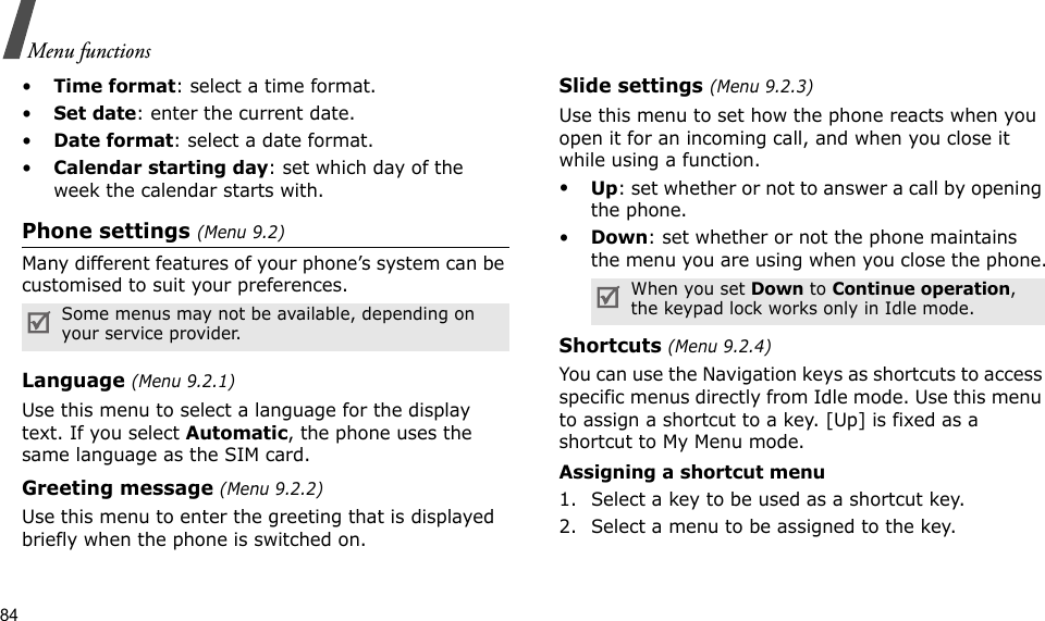 84Menu functions•Time format: select a time format.•Set date: enter the current date.•Date format: select a date format.•Calendar starting day: set which day of the week the calendar starts with.Phone settings (Menu 9.2)Many different features of your phone’s system can be customised to suit your preferences.Language (Menu 9.2.1)Use this menu to select a language for the display text. If you select Automatic, the phone uses the same language as the SIM card.Greeting message (Menu 9.2.2)Use this menu to enter the greeting that is displayed briefly when the phone is switched on.Slide settings (Menu 9.2.3)Use this menu to set how the phone reacts when you open it for an incoming call, and when you close it while using a function.•Up: set whether or not to answer a call by opening the phone.•Down: set whether or not the phone maintains the menu you are using when you close the phone.Shortcuts (Menu 9.2.4)You can use the Navigation keys as shortcuts to access specific menus directly from Idle mode. Use this menu to assign a shortcut to a key. [Up] is fixed as a shortcut to My Menu mode.Assigning a shortcut menu1. Select a key to be used as a shortcut key.2. Select a menu to be assigned to the key.Some menus may not be available, depending on your service provider.When you set Down to Continue operation, the keypad lock works only in Idle mode.