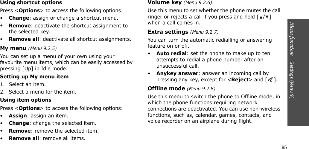 85Menu functions    Settings (Menu 9)Using shortcut optionsPress &lt;Options&gt; to access the following options:•Change: assign or change a shortcut menu.•Remove: deactivate the shortcut assignment to the selected key.•Remove all: deactivate all shortcut assignments.My menu (Menu 9.2.5)You can set up a menu of your own using your favourite menu items, which can be easily accessed by pressing [Up] in Idle mode.Setting up My menu item1. Select an item.2. Select a menu for the item.Using item optionsPress &lt;Options&gt; to access the following options:•Assign: assign an item.•Change: change the selected item.•Remove: remove the selected item.•Remove all: remove all items.Volume key (Menu 9.2.6)Use this menu to set whether the phone mutes the call ringer or rejects a call if you press and hold [ / ] when a call comes in.Extra settings (Menu 9.2.7)You can turn the automatic redialling or answering feature on or off.•Auto redial: set the phone to make up to ten attempts to redial a phone number after an unsuccessful call.•Anykey answer: answer an incoming call by pressing any key, except for &lt;Reject&gt; and [ ]. Offline mode (Menu 9.2.8)Use this menu to switch the phone to Offline mode, in which the phone functions requiring network connections are deactivated. You can use non-wireless functions, such as, calendar, games, contacts, and voice recorder on an airplane during flight.