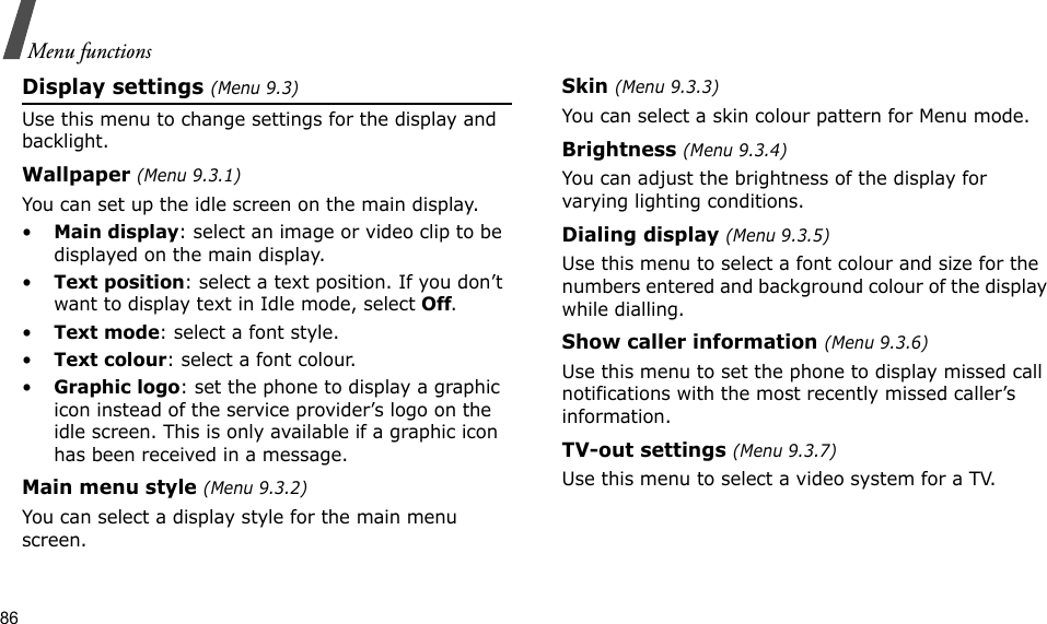 86Menu functionsDisplay settings (Menu 9.3)Use this menu to change settings for the display and backlight.Wallpaper (Menu 9.3.1)You can set up the idle screen on the main display.•Main display: select an image or video clip to be displayed on the main display.•Text position: select a text position. If you don’t want to display text in Idle mode, select Off.•Text mode: select a font style.•Text colour: select a font colour.•Graphic logo: set the phone to display a graphic icon instead of the service provider’s logo on the idle screen. This is only available if a graphic icon has been received in a message.Main menu style (Menu 9.3.2) You can select a display style for the main menu screen.Skin (Menu 9.3.3) You can select a skin colour pattern for Menu mode.Brightness (Menu 9.3.4)You can adjust the brightness of the display for varying lighting conditions.Dialing display (Menu 9.3.5) Use this menu to select a font colour and size for the numbers entered and background colour of the display while dialling.Show caller information (Menu 9.3.6)Use this menu to set the phone to display missed call notifications with the most recently missed caller’s information. TV-out settings (Menu 9.3.7)Use this menu to select a video system for a TV.