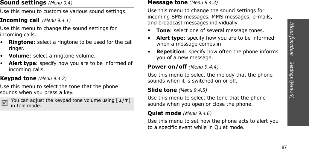 87Menu functions    Settings (Menu 9)Sound settings (Menu 9.4)Use this menu to customise various sound settings.Incoming call(Menu 9.4.1)Use this menu to change the sound settings for incoming calls.•Ringtone: select a ringtone to be used for the call ringer.•Volume: select a ringtone volume.•Alert type: specify how you are to be informed of incoming calls.Keypad tone (Menu 9.4.2)Use this menu to select the tone that the phone sounds when you press a key.Message tone (Menu 9.4.3) Use this menu to change the sound settings for incoming SMS messages, MMS messages, e-mails, and broadcast messages individually. •Tone: select one of several message tones. •Alert type: specify how you are to be informed when a message comes in. •Repetition: specify how often the phone informs you of a new message.Power on/off (Menu 9.4.4)Use this menu to select the melody that the phone sounds when it is switched on or off. Slide tone (Menu 9.4.5)Use this menu to select the tone that the phone sounds when you open or close the phone. Quiet mode (Menu 9.4.6)Use this menu to set how the phone acts to alert you to a specific event while in Quiet mode. You can adjust the keypad tone volume using [/] in Idle mode.