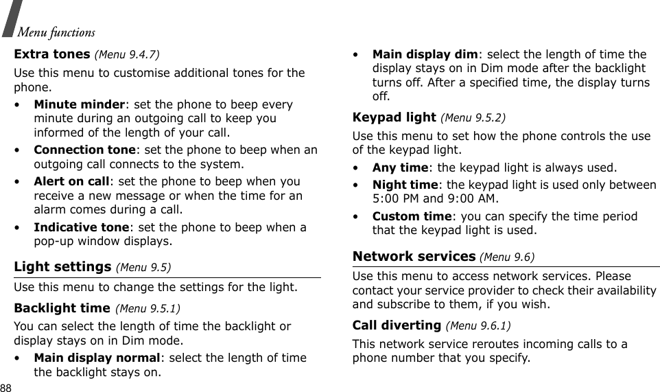 88Menu functionsExtra tones (Menu 9.4.7) Use this menu to customise additional tones for the phone. •Minute minder: set the phone to beep every minute during an outgoing call to keep you informed of the length of your call.•Connection tone: set the phone to beep when an outgoing call connects to the system.•Alert on call: set the phone to beep when you receive a new message or when the time for an alarm comes during a call.•Indicative tone: set the phone to beep when a pop-up window displays.Light settings (Menu 9.5)Use this menu to change the settings for the light.Backlight time(Menu 9.5.1) You can select the length of time the backlight or display stays on in Dim mode.•Main display normal: select the length of time the backlight stays on.•Main display dim: select the length of time the display stays on in Dim mode after the backlight turns off. After a specified time, the display turns off.Keypad light (Menu 9.5.2)Use this menu to set how the phone controls the use of the keypad light.•Any time: the keypad light is always used.•Night time: the keypad light is used only between 5:00 PM and 9:00 AM.•Custom time: you can specify the time period that the keypad light is used.Network services (Menu 9.6)Use this menu to access network services. Please contact your service provider to check their availability and subscribe to them, if you wish.Call diverting (Menu 9.6.1)This network service reroutes incoming calls to a phone number that you specify.