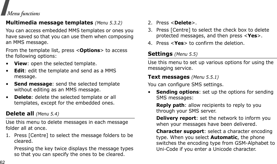 62Menu functionsMultimedia message templates (Menu 5.3.2)You can access embedded MMS templates or ones you have saved so that you can use them when composing an MMS message.From the template list, press &lt;Options&gt; to access the following options:•View: open the selected template.•Edit: edit the template and send as a MMS message.•Send message: send the selected template without editing as an MMS message.•Delete: delete the selected template or all templates, except for the embedded ones.Delete all (Menu 5.4)Use this menu to delete messages in each message folder all at once.1. Press [Centre] to select the message folders to be cleared.Pressing the key twice displays the message types so that you can specify the ones to be cleared.2. Press &lt;Delete&gt;.3. Press [Centre] to select the check box to delete protected messages, and then press &lt;Yes&gt;.4. Press &lt;Yes&gt; to confirm the deletion.Settings (Menu 5.5)Use this menu to set up various options for using the messaging service.Text messages (Menu 5.5.1)You can configure SMS settings.•Sending options: set up the options for sending SMS messages:Reply path: allow recipients to reply to you through your SMS server. Delivery report: set the network to inform you when your messages have been delivered. Character support: select a character encoding type. When you select Automatic, the phone switches the encoding type from GSM-Alphabet to Uni-Code if you enter a Unicode character. 