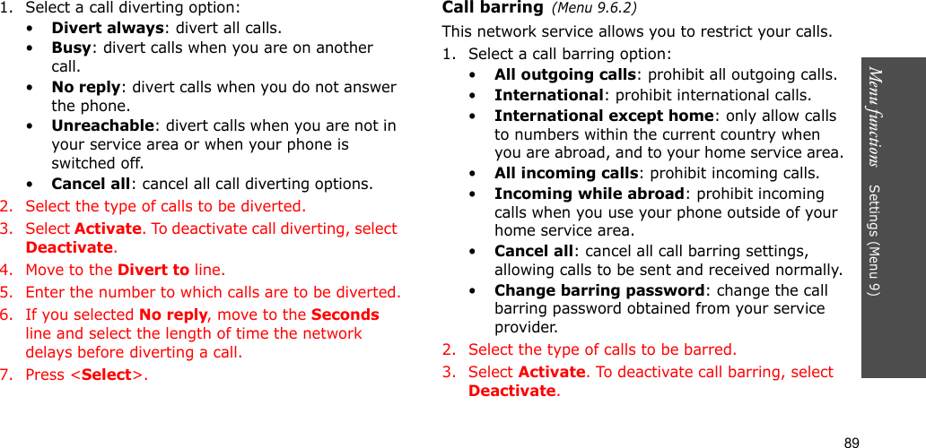 89Menu functions    Settings (Menu 9)1. Select a call diverting option:•Divert always: divert all calls.•Busy: divert calls when you are on another call.•No reply: divert calls when you do not answer the phone.•Unreachable: divert calls when you are not in your service area or when your phone is switched off.•Cancel all: cancel all call diverting options.2. Select the type of calls to be diverted.3. Select Activate. To deactivate call diverting, select Deactivate.4. Move to the Divert to line.5. Enter the number to which calls are to be diverted.6. If you selected No reply, move to the Seconds line and select the length of time the network delays before diverting a call.7. Press &lt;Select&gt;.Call barring(Menu 9.6.2)This network service allows you to restrict your calls.1. Select a call barring option:•All outgoing calls: prohibit all outgoing calls.•International: prohibit international calls.•International except home: only allow calls to numbers within the current country when you are abroad, and to your home service area.•All incoming calls: prohibit incoming calls.•Incoming while abroad: prohibit incoming calls when you use your phone outside of your home service area.•Cancel all: cancel all call barring settings, allowing calls to be sent and received normally.•Change barring password: change the call barring password obtained from your service provider.2. Select the type of calls to be barred. 3. Select Activate. To deactivate call barring, select Deactivate.