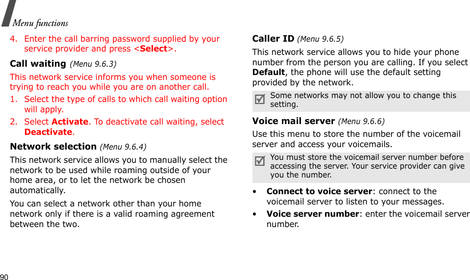 90Menu functions4. Enter the call barring password supplied by your service provider and press &lt;Select&gt;.Call waiting(Menu 9.6.3)This network service informs you when someone is trying to reach you while you are on another call.1. Select the type of calls to which call waiting option will apply.2. Select Activate. To deactivate call waiting, select Deactivate. Network selection (Menu 9.6.4)This network service allows you to manually select the network to be used while roaming outside of your home area, or to let the network be chosen automatically. You can select a network other than your home network only if there is a valid roaming agreement between the two.Caller ID (Menu 9.6.5)This network service allows you to hide your phone number from the person you are calling. If you select Default, the phone will use the default setting provided by the network.Voice mail server (Menu 9.6.6)Use this menu to store the number of the voicemail server and access your voicemails.•Connect to voice server: connect to the voicemail server to listen to your messages.•Voice server number: enter the voicemail server number.Some networks may not allow you to change this setting.You must store the voicemail server number before accessing the server. Your service provider can give you the number.