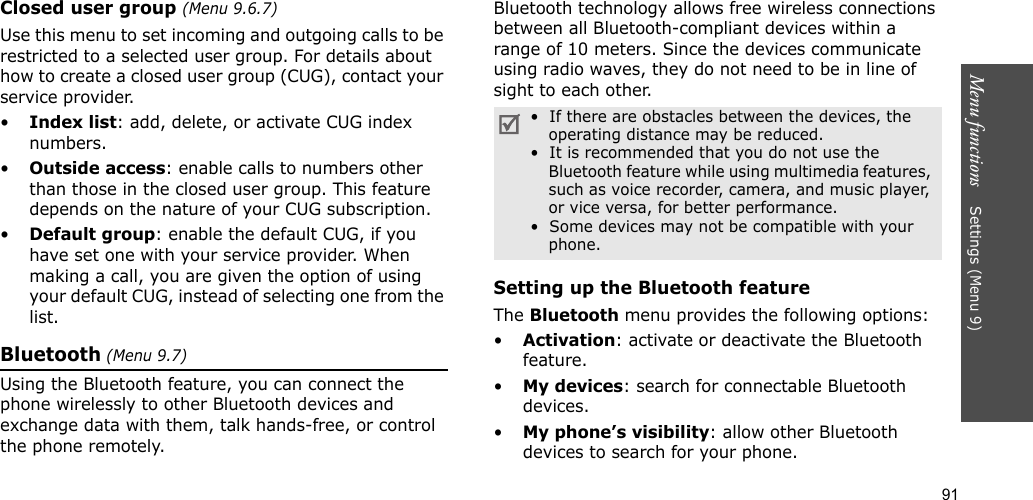 91Menu functions    Settings (Menu 9)Closed user group (Menu 9.6.7)Use this menu to set incoming and outgoing calls to be restricted to a selected user group. For details about how to create a closed user group (CUG), contact your service provider.•Index list: add, delete, or activate CUG index numbers. •Outside access: enable calls to numbers other than those in the closed user group. This feature depends on the nature of your CUG subscription.•Default group: enable the default CUG, if you have set one with your service provider. When making a call, you are given the option of using your default CUG, instead of selecting one from the list.Bluetooth (Menu 9.7) Using the Bluetooth feature, you can connect the phone wirelessly to other Bluetooth devices and exchange data with them, talk hands-free, or control the phone remotely.Bluetooth technology allows free wireless connections between all Bluetooth-compliant devices within a range of 10 meters. Since the devices communicate using radio waves, they do not need to be in line of sight to each other.Setting up the Bluetooth featureThe Bluetooth menu provides the following options:•Activation: activate or deactivate the Bluetooth feature.•My devices: search for connectable Bluetooth devices. •My phone’s visibility: allow other Bluetooth devices to search for your phone.•  If there are obstacles between the devices, the operating distance may be reduced.•  It is recommended that you do not use the Bluetooth feature while using multimedia features, such as voice recorder, camera, and music player, or vice versa, for better performance.•  Some devices may not be compatible with your phone.